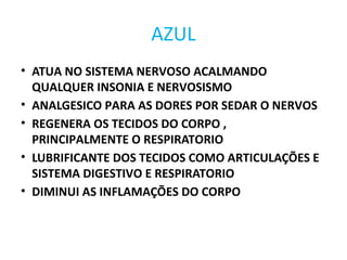 AZUL
• ATUA NO SISTEMA NERVOSO ACALMANDO
QUALQUER INSONIA E NERVOSISMO
• ANALGESICO PARA AS DORES POR SEDAR O NERVOS
• REGENERA OS TECIDOS DO CORPO ,
PRINCIPALMENTE O RESPIRATORIO
• LUBRIFICANTE DOS TECIDOS COMO ARTICULAÇÕES E
SISTEMA DIGESTIVO E RESPIRATORIO
• DIMINUI AS INFLAMAÇÕES DO CORPO
 