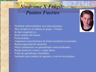 Síndrome X Frágil:  Puntos Fuertes Disfrutan relacionándose con otras personas.  Muy receptivos al trabajo en grupo.  (Tareas  de tipo cooperativo). Buen sentido del humor. Perseverantes. Adquieren conocimientos de forma incidental (ocasional). Buena capacidad de imitación.  Mejor rendimiento en aprendizajes contextualizados. Buena memoria visual y a largo plazo.  Estilo de aprendizaje simultáneo.  Aptitudes para manejo de aparatos y nuevas tecnologías. 