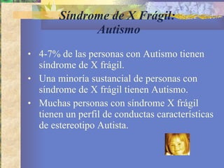 Síndrome de X Frágil:  Autismo 4-7% de las personas con Autismo tienen síndrome de X frágil. Una minoría sustancial de personas con síndrome de X frágil tienen Autismo. Muchas personas con síndrome X frágil tienen un perfil de conductas características de estereotipo Autista. 
