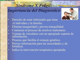 Síndrome X Frágil: Importancia del Diagnostico Derecho de estar informado que tiene  el individuo y la familia. Elimina inseguridad y provee tranquilidad. Comienza el proceso de resolver malestares.  Ventaja de vincularse con un apropiado soporte de información. Proceso que facilita el consejo genético. Provee información para las necesidades y da fortaleza. Indica la intervención terapéutica apropiada. 