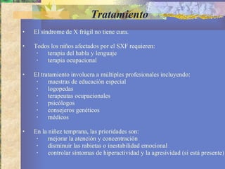 Tratamiento El síndrome de X frágil no tiene cura.  Todos los niños afectados por el SXF requieren: terapia del habla y lenguaje terapia ocupacional El tratamiento involucra a múltiples profesionales incluyendo: maestras de educación especial logopedas  terapeutas ocupacionales psicólogos consejeros genéticos  médicos En la niñez temprana, las prioridades son:  mejorar la atención y concentración disminuir las rabietas o inestabilidad emocional  controlar síntomas de hiperactividad y la agresividad (si está presente) 