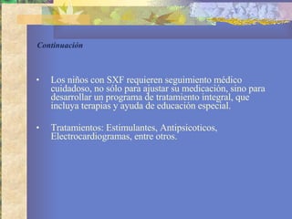 Continuación  Los niños con SXF requieren seguimiento médico cuidadoso, no sólo para ajustar su medicación, sino para desarrollar un programa de tratamiento integral, que incluya terapias y ayuda de educación especial.  Tratamientos: Estimulantes, Antipsicoticos, Electrocardiogramas, entre otros. 
