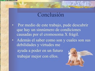 Conclusión  Por medio de este trabajo, pude descubrir que hay un sinnúmero de condiciones causadas por el cromosoma X frágil. Además el saber como son y cuales son sus debilidades y virtudes me  ayuda a poder en un futuro  trabajar mejor con ellos.  