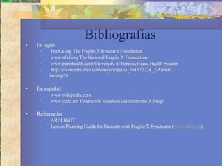Bibliografías En inglés  FraXA.org The Fragile X Research Foundation.  www.nfxf.org  The National Fragile X Foundation.   www.pennhealth.com University of Pennssylvania Health System http://ca.encarta.msn.com/encyclopedia_761570224_2/Autism. html#p29 En español www.wikipedia.com www.cedd.net   Federación Española del Síndrome X Frágil Referencias ARCLIGHT Lesson Planning Guide for Students with Fragile X Syndrome ( www.nfxf.org ) 