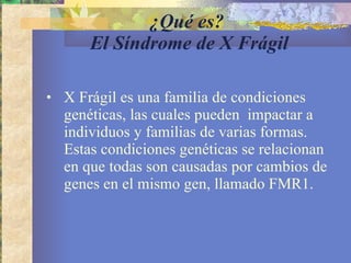 ¿Qué es?  El Síndrome de X Frágil X Frágil es una familia de condiciones genéticas, las cuales pueden  impactar a individuos y familias de varias formas. Estas condiciones genéticas se relacionan en que todas son causadas por cambios de genes en el mismo gen, llamado FMR1. 