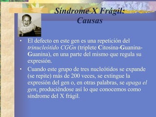 Síndrome X Frágil: Causas El defecto en este gen es una repetición del  trinucleótido CGGn  (triplete  C itosina- G uanina- G uanina), en una parte del mismo que regula su expresión.  Cuando este grupo de tres nucleótidos se expande (se repite) más de 200 veces, se extingue la expresión del gen o, en otras palabras, se  apaga el gen , produciéndose así lo que conocemos como síndrome del X frágil. 