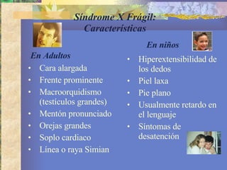 Síndrome X Frágil: Características Cara alargada Frente prominente Macroorquidismo (testículos grandes)  Mentón pronunciado Orejas grandes  Soplo cardiaco  Línea o raya Simian  Hiperextensibilidad de los dedos Piel laxa  Pie plano Usualmente retardo en el lenguaje  Síntomas de desatención  En niños En Adultos 