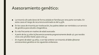 Asesoramiento genético:
■ La trisomía 18 suele darse de forma aislada en familias por otra parte normales. En
estos casos el riesgo de recurrencia estimado es del 0,55%.
■ En los casos de trisomía por traslocación, los padres deben ser remitidos a un servicio
de genética para estudio citogenética.
■ Es más frecuente en madres de edad avanzada:
– A partir de los 35 años la frecuencia aumenta progresivamente desde 1/2.500 nacidos
vivos a los 36 años hasta 1/500 a los 43.
– En mujeres de edad >35 años, o con hijo anterior con trisomía 18 debe ofrecerse
amniocentesis genética en los siguientes embarazos.
 