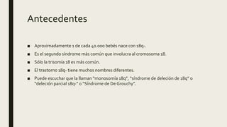 Antecedentes
■ Aproximadamente 1 de cada 40.000 bebés nace con 18q-.
■ Es el segundo síndrome más común que involucra al cromosoma 18.
■ Sólo la trisomía 18 es más común.
■ El trastorno 18q- tiene muchos nombres diferentes.
■ Puede escuchar que la llaman “monosomía 18q”, “síndrome de deleción de 18q” o
“deleción parcial 18q-” o “Síndrome de De Grouchy”.
 