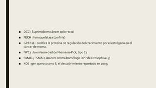 ■ DCC : Suprimido en cáncer colorrectal
■ FECH : ferroquelatasa (porfiria)
■ GREB1L : codifica la proteína de regulación del crecimiento por el estrógeno en el
cáncer de mama.
■ NPC1 : la enfermedad de Niemann-Pick, tipo C1
■ SMAD4 : SMAD, madres contra homólogo DPP de Drosophila (4)
■ KC6 : gen queratocono 6, el descubrimiento reportado en 2005;
 