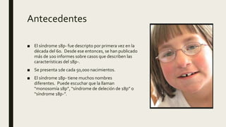 Antecedentes
■ El síndrome 18p- fue descripto por primera vez en la
década del 60. Desde ese entonces, se han publicado
más de 100 informes sobre casos que describen las
características del 18p-.
■ Se presenta 1de cada 50,000 nacimientos.
■ El síndrome 18p- tiene muchos nombres
diferentes. Puede escuchar que la llaman
“monosomía 18p”, “síndrome de deleción de 18p” o
“síndrome 18p-”.
 
