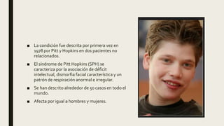 ■ La condición fue descrita por primera vez en
1978 por Pitt y Hopkins en dos pacientes no
relacionados.
■ El síndrome de Pitt Hopkins (SPH) se
caracteriza por la asociación de déficit
intelectual, dismorfia facial característica y un
patrón de respiración anormal e irregular.
■ Se han descrito alrededor de 50 casos en todo el
mundo.
■ Afecta por igual a hombres y mujeres.
 