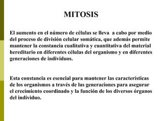 El aumento en el número de células se lleva a cabo por medio
del proceso de división celular somática, que además permite
mantener la constancia cualitativa y cuantitativa del material
hereditario en diferentes células del organismo y en diferentes
generaciones de individuos.
Esta constancia es esencial para mantener las características
de los organismos a través de las generaciones para asegurar
el crecimiento coordinado y la función de los diversos órganos
del individuo.
MITOSIS
 