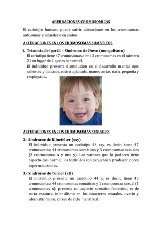 ABERRACIONES CROMOSOMICAS
El cariotipo humano puede sufrir alteraciones en los cromosomas
autosomas y sexuales o en ambos.
ALTERACIONES EN LOS CROMOSOMAS SOMÁTICOS
1. Trisomia del par21 – Síndrome de Down (mongolismo)
El cariotipo tiene 47 cromosomas, tiene 3 cromosomas en el número
21 en lugar de 2 que es lo normal.
El individuo presenta disminución en el desarrollo mental, ojos
salientes y oblicuos, rostro aplanado, manos cortas, nariz pequeña y
respingada..
ALTERACIONES EN LOS CROMOSOMAS SEXUALES
2.- Síndrome de Klinefelter (xxy)
El individuo presenta un cariotipo 44 xxy, es decir, tiene 47
cromosomas: 44 cromosomas somáticos y 3 cromosomas sexuales
(2 cromosomas x y uno y). Los varones que lo padecen tiene
aspecto casi normal; los testículos son pequeños y producen pocos
espermatozoides.
3.- Síndrome de Turner (xO)
El individuo presenta un cariotipo 44 x, es decir, tiene 45
cromosomas: 44 cromosomas somáticos y 1 cromosomas sexual (1
cromosomas x); presenta un aspecto somático femenino, es de
corta estatura, infantilismo en los caracteres sexuales, ovario y
útero atrofiados, carece de ciclo menstrual.
 
