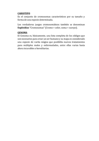 CARIOTIPO
Es el conjunto de cromosomas característicos por su tamaño y
forma de una especie determinada.
Los verdaderos juegos cromosomáticos también se denominan
Euploidias “Cromosomas” (Cromo = color, soma = cuerpo).
GENOMA
El Genoma es, básicamente, una lista completa de los códigos que
son necesarios para crear un ser humano y su mapa es considerado
una especie de varita mágica que posibilita nuevos tratamientos
para múltiples males y enfermedades, entre ellas varias hasta
ahora incurables o hereditarias.
 
