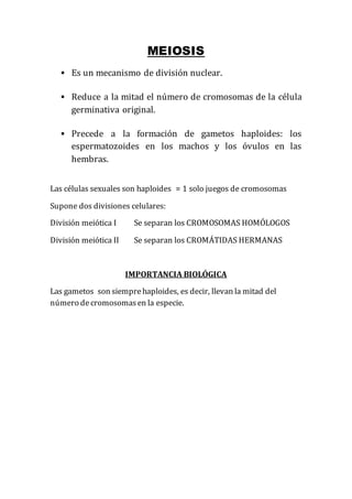 MEIOSIS
 Es un mecanismo de división nuclear.
 Reduce a la mitad el número de cromosomas de la célula
germinativa original.
 Precede a la formación de gametos haploides: los
espermatozoides en los machos y los óvulos en las
hembras.
Las células sexuales son haploides = 1 solo juegos de cromosomas
Supone dos divisiones celulares:
División meiótica I Se separan los CROMOSOMAS HOMÓLOGOS
División meiótica II Se separan los CROMÁTIDAS HERMANAS
IMPORTANCIA BIOLÓGICA
Las gametos son siemprehaploides, es decir, llevan la mitad del
número decromosomasen la especie.
 