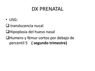 DX PRENATAL
• USG:
 translucencia nucal
Hipoplasia del hueso nasal
Humero y fémur cortos por debajo de
percentil 5 ( segundo trimestre)

 