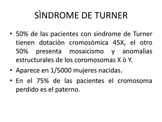 SÌNDROME DE TURNER
• 50% de las pacientes con sindrome de Turner
tienen dotaciòn cromosòmica 45X, el otro
50% presenta mosaicismo y anomalìas
estructurales de los coromosomas X ò Y.
• Aparece en 1/5000 mujeres nacidas.
• En el 75% de las pacientes el cromosoma
perdido es el paterno.

 