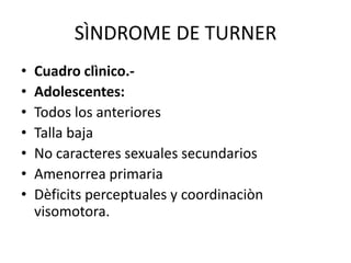 SÌNDROME DE TURNER
•
•
•
•
•
•
•

Cuadro clìnico.Adolescentes:
Todos los anteriores
Talla baja
No caracteres sexuales secundarios
Amenorrea primaria
Dèficits perceptuales y coordinaciòn
visomotora.

 
