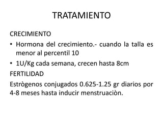 TRATAMIENTO
CRECIMIENTO
• Hormona del crecimiento.- cuando la talla es
menor al percentil 10
• 1U/Kg cada semana, crecen hasta 8cm
FERTILIDAD
Estrògenos conjugados 0.625-1.25 gr diarios por
4-8 meses hasta inducir menstruaciòn.

 
