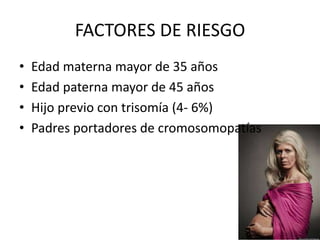 FACTORES DE RIESGO
•
•
•
•

Edad materna mayor de 35 años
Edad paterna mayor de 45 años
Hijo previo con trisomía (4- 6%)
Padres portadores de cromosomopatías

 