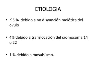 ETIOLOGIA
• 95 % debido a no disyunción meiótica del
ovulo
• 4% debido a translocación del cromosoma 14
o 22
• 1 % debido a mosaisismo.

 