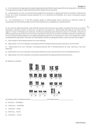 Biologia 12
Carla Carrasco
11
c) … o cromossoma X carrega apenas os genes responsáveis pela diferenciação sexual feminina, enquanto o cromossoma
Y carrega apenas os genes responsáveis pela diferenciação sexual masculina.
d) … a presença de um único cromossoma sexual determina anomalias no desenvolvimento do indivíduo: Síndrome de
Turner, se o único cromossoma sexual presente for o X, e Síndrome de Klinefelter, se o único cromossoma sexual
presente for o Y.
e) … os cromossomas X e Y não têm qualquer papel na diferenciação sexual masculina ou feminina, sendo os
responsáveis por essa diferenciação as hormonas testosterona e progesterona, respetivamente.
33. No início do desenvolvimento, todo embrião humano tem estruturas que podem se diferenciar tanto no sistema
reprodutor masculino quanto no feminino. Um gene do cromossoma Y, denominado SRY (sigla de sex-determining
region Y), induz a formação dos testículos. Hormonas produzidas pelos testículos atuam no embrião, induzindo a
diferenciação das outras estruturas do sistema reprodutor masculino e, portanto, o fenótipo masculino. Suponha que
um óvulo tenha sido fecundado por um espermatozóide portador de um cromossomo Y com uma mutação que inativa
completamente o gene SRY. Com base nas informações contidas no parágrafo anterior, pode-se prever que o zigoto …
a) … será inviável e não se desenvolverá num novo indivíduo.
b) … desenvolver-se-á num indivíduo cromossômica (XY) e fenotipicamente do sexo masculino, normal e fértil.
c) … desenvolver-se-á num indivíduo cromossómicamente (XY) e fenotipicamente do sexo masculino, mas sem
testículos.
d) … desenvolver-se-á num indivíduo cromossómicamente do sexo masculino (XY), mas com fenótipo feminino.
e) … desenvolver-se-á num indivíduo cromossómicamente (XX) e fenotipicamente do sexo feminino.
34. Observe o cariótipo.
O cariótipo é de um indivíduo do sexo _______________________ com Síndrome de _____________________.
a) … feminino … Klinefelter.
b) … masculino … Klinefelter.
c) … masculino … Down.
d) … feminino … Turner.
e) … masculino … Turner.
 