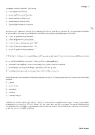 Biologia 12
Carla Carrasco
15
Sobre esse indivíduo, é correto afirmar que …
a) … é fenotipicamente normal.
b) … apresenta Síndrome de Edwards.
c) … apresenta Síndrome de Turner.
d) … apresenta Síndrome de Down.
e) … apresenta Síndrome de Klinefelter.
46. Suponha um organismo diploide, 2n = 4, e a existência de um gene A num dos pares de cromossomas homólogos e
de um gene B no outro par de homólogos. Um indivíduo heterozigótico para os dois genes formará …
a) … 2 tipos de gâmetas na proporção 1:1.
b) … 2 tipos de gâmetas na proporção 3:1.
c) … 4 tipos de gâmetas nas proporções 9:3:3:1.
d) … 4 tipos de gâmetas nas proporções 1:1:1:1.
e) … 4 tipos de gâmetas na proporção 1:2:1.
47. A Síndrome de Down, uma aneuploidia autossómica, caracteriza-se pela trissomia do cromossoma 21 e decorre do(a)
…
a) … erro de disjunção do cromossoma 21 durante a formação dos gâmetas.
b) … fecundação de um gâmeta feminino diploide por um gâmeta masculino haploide.
c) … senilidade dos ovócitos em mulheres com idade a partir dos 35 anos.
d) … fato de as células autossómicas dos portadores terem 46 cromossomas.
48. Sabe-se que o centrómero encontra-se situado em uma região de heterocromatina, numa constricção que recebe o
nome de …
a) … satélite.
b) … acrocêntrica.
c) … secundária.
d) … primária.
e) … submetacêntrica.
49. Existe um gene em cobaias que suprime o efeito do gene que determina a coloração nesses animais. Esse gene está
localizado num cromossoma diferente daquele em que está o gene que determina a cor do animal. Cobaias albinas
homozigóticas foram cruzadas e todos os descendentes nasceram pretos. Como isso pode ser explicado, considerando-
se que não ocorreu mutação? Justifique.
 