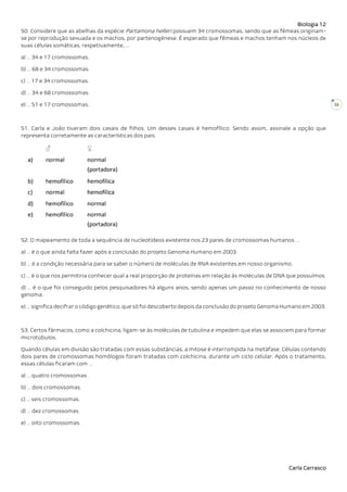 Biologia 12
Carla Carrasco
16
50. Considere que as abelhas da espécie Partamona helleri possuem 34 cromossomas, sendo que as fêmeas originam-
se por reprodução sexuada e os machos, por partenogénese. É esperado que fêmeas e machos tenham nos núcleos de
suas células somáticas, respetivamente, …
a) … 34 e 17 cromossomas.
b) … 68 e 34 cromossomas.
c) … 17 e 34 cromossomas.
d) … 34 e 68 cromossomas.
e) … 51 e 17 cromossomas.
51. Carla e João tiveram dois casais de filhos. Um desses casais é hemofílico. Sendo assim, assinale a opção que
representa corretamente as características dos pais.
52. O mapeamento de toda a sequência de nucleotídeos existente nos 23 pares de cromossomas humanos …
a) … é o que ainda falta fazer após a conclusão do projeto Genoma Humano em 2003.
b) … é a condição necessária para se saber o número de moléculas de RNA existentes em nosso organismo.
c) … é o que nos permitiria conhecer qual a real proporção de proteínas em relação às moléculas de DNA que possuímos.
d) … é o que foi conseguido pelos pesquisadores há alguns anos, sendo apenas um passo no conhecimento de nosso
genoma.
e) … significa decifrar o código genético, que só foi descoberto depois da conclusão do projeto Genoma Humano em 2003.
53. Certos fármacos, como a colchicina, ligam-se às moléculas de tubulina e impedem que elas se associem para formar
microtúbulos.
Quando células em divisão são tratadas com essas substâncias, a mitose é interrompida na metáfase. Células contendo
dois pares de cromossomas homólogos foram tratadas com colchicina, durante um ciclo celular. Após o tratamento,
essas células ficaram com …
a) … quatro cromossomas.
b) … dois cromossomas.
c) … seis cromossomas.
d) … dez cromossomas.
e) … oito cromossomas.
 