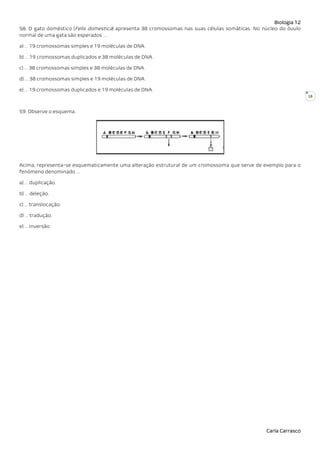Biologia 12
Carla Carrasco
18
58. O gato doméstico (Felis domestica) apresenta 38 cromossomas nas suas células somáticas. No núcleo do óvulo
normal de uma gata são esperados …
a) … 19 cromossomas simples e 19 moléculas de DNA.
b) … 19 cromossomas duplicados e 38 moléculas de DNA.
c) … 38 cromossomas simples e 38 moléculas de DNA.
d) … 38 cromossomas simples e 19 moléculas de DNA.
e) … 19 cromossomas duplicados e 19 moléculas de DNA.
59. Observe o esquema.
Acima, representa-se esquematicamente uma alteração estrutural de um cromossoma que serve de exemplo para o
fenómeno denominado …
a) … duplicação.
b) … deleção.
c) … translocação.
d) … tradução.
e) … inversão.
 