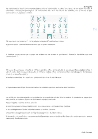 Biologia 12
Carla Carrasco
3
10. A Síndrome de Down, também chamada trissomia do cromossomo 21, afeta cerca de 0,2 % dos recém-nascidos. A
síndrome é causada pela presença de um cromossomo 21 a mais nas células dos afetados, isto é, em vez de dois
cromossomos 21, a pessoa tem três.
A trissomia do cromossomo 21 é originada durante as anáfases I ou II da meiose.
a) Quando ocorre a meiose? Cite um evento que só ocorre na meiose.
b) Explique os processos que ocorrem na anáfase I e na anáfase II que levam à formação de células com três
cromossomos 21.
11. Louise Brown nasceu em julho de 1978, em Londres, e foi o primeiro bebê de proveta, por fecundação artificial in
vitro. A ovelha Dolly nasceu em 5 de julho de 1996, na Escócia, e foi o primeiro mamífero clonado a partir do núcleo da
célula de uma ovelha doadora.
a) Qual a probabilidade de Louise ter o genoma mitocondrial do pai? Explique.
b) O genoma nuclear do pai da ovelha doadora fará parte do genoma nuclear de Dolly? Explique.
12. Alterações no material genético, quantitativas ou qualitativas, podem ocorrer durante os processos de preparação
para duplicação e mesmo durante as divisões mitóticas ou meióticas.
A esse respeito, é correto afirmar, EXCETO:
a) Recombinações cromossómicas ocorrem somente durante a primeira divisão meiótica.
b) Mutações génicas ocorrem somente durante as divisões celulares.
c) Recombinações génicas iniciam-se na prófase da primeira divisão meiótica.
d) Alterações cromossómicas, como as aneuploidias, podem ocorrer devido a não-disjunções tanto na primeira quanto
na segunda divisão da meiose.
 
