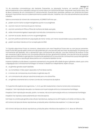 Biologia 12
Carla Carrasco
4
13. As anomalias cromossômicas são bastante frequentes na população humana; um exemplo disso é que
aproximadamente uma a cada 600 crianças no mundo nasce com Síndrome de Down. Na grande maioria dos casos, isso
se deve à presença de um cromossoma 21 extranumerário. Quando bem assistidas, pessoas com Síndrome de Down
alcançam importantes marcos no desenvolvimento e podem estudar, trabalhar e ter uma vida semelhante à dos demais
cidadãos.
Sobre as anomalias do número de cromossomos, é CORRETO afirmar que …
a) … podem ocorrer tanto na espermatogénese quanto na ovulogénese.
b) … ocorrem mais em meninas do que em meninos.
C) … ocorrem somente em filhos e filhas de mulheres de idade avançada.
d) … estão intimamente ligadas à separação incorreta dos cromossomos na meiose.
e) … ocorrem ao acaso, devido a um erro na gametogénese.
f) … ocorrem preferencialmente em populações de menor renda, com menor escolaridade e pouca assistência médica.
g) … podem acontecer devido a erros na duplicação do DNA.
14. Quando adquirimos frutas no comercio, observamos com mais frequência frutas sem ou com poucas sementes.
Essas frutas têm grande apelo comercial e são preferidas por uma parcela cada vez maior da população. Em plantas que
normalmente são diplóides, isto é, apresentam dois cromossomas de cada par, uma das maneiras de produzir frutas
sem sementes é gerar plantas com uma ploidia diferente de dois, geralmente triplóide. Uma das técnicas de produção
dessas plantas triplóides é a geração de uma planta tetraplóide (com 4 conjuntos de cromossomos), que produz gâmetas
diplóides e promove a reprodução dessa planta com uma planta diplóide normal.
A planta triplóide oriunda desse cruzamento apresentará uma grande dificuldade de gerar gâmetas viáveis, pois como
a segregação dos cromossomas homólogos na meiose I é aleatória e independente, espera-se que …
a) … os gâmetas gerados sejam diplóides.
b) … os cromatídeos irmãos sejam separados no final desse evento.
c) … o número de cromossomas encontrados no gâmeta seja 23.
d) … um cromossoma de cada par seja direcionado para uma célula filha.
e) … um gâmeta raramente terá o número correto de cromossomas da espécie.
15. Suponha três espécies de organismos, 1, 2 e 3, que têm exatamente o mesmo número de cromossomas.
A espécie 1 tem reprodução sexuada e na meiose ocorre permutação entre os cromossomas homólogos.
A espécie 2 tem reprodução sexuada, porém, na meiose, não ocorre permutação entre os cromossomas homólogos.
A espécie 3 se reproduz assexuadamente por meio de esporos.
Com base na constituição genética das células reprodutivas, explique se as afirmações a e b estão corretas ou não.
a) O número de tipos de células reprodutivas, produzido pelos indivíduos das espécies 1 e 2, deve ser igual.
b) O número de tipos de células reprodutivas, produzido pelos indivíduos das espécies 2 e 3 , deve ser diferente.
 