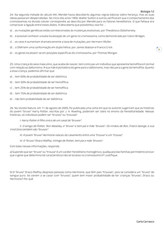 Biologia 12
Carla Carrasco
8
24. Na segunda metade do século XIX, Mendel havia descoberto algumas regras básicas sobre herança, mas as suas
ideias passaram despercebidas. No início dos anos 1900, Walter Sutton e outros verificaram que o comportamento dos
cromossomas na divisão celular correspondia ao descrito por Mendel para os fatores hereditários. O que faltava era
comprovar a ligação entre esses dados. A descoberta que possibilitou isso foi …
a) … as mutações genéticas estão correlacionadas às mudanças evolutivas, por Theodosius Dobzhansky.
b) … é possível conhecer a exata localização de um gene no cromossoma, como demonstrado por Calvin Bridges.
c) … os raios X aumentam dramaticamente a taxa de mutações, por Hermann Müller.
d) … o DNA tem uma conformação em dupla hélice, por James Watson e Francis Crick.
e) … os genes localizam-se em posições específicas do cromossoma, por Thomas Morgan.
25. Uma criança do sexo masculino, que acaba de nascer, tem como pai um indivíduo que apresenta hemofilia e é normal
com relação ao daltonismo. A sua mãe é portadora do gene para o daltonismo, mas não para o gene da hemofilia. Quanto
a essa criança, podemos afirmar que:
a) … tem 50% de probabilidade de ser daltónica.
b) … tem 50% de probabilidade de ser hemofílica.
c) … tem 25% de probabilidade de ser hemofílica.
d) … tem 75% de probabilidade de ser daltónica.
e) … não tem probabilidade de ser daltónica.
26. Na revista Nature, em 11 de agosto de 2005, foi publicada uma carta em que os autores sugeriram que as histórias
do jovem “bruxo” Harry Potter, escritas por J. K. Rowling, poderiam ser úteis no ensino da hereditariedade. Nessas
histórias, os indivíduos podem ser “bruxos” ou “trouxas”.
I. Harry Potter é filho único de um casal de “bruxos”.
II. O amigo de Potter, Ron Weasley, é “bruxo” e tem pai e mãe “bruxos”. Os irmãos de Ron, Fred e George, e sua
irmã Gina também são “bruxos”.
III. A jovem “bruxa” Hermione nasceu do casamento entre uma “trouxa” e um “trouxa”.
IV. O “bruxo” Draco Malfoy, inimigo de Potter, tem pai e mãe “bruxos”.
Com base nessas informações, responda:
a) Supondo que ser “bruxo” ou “trouxa” é um caráter hereditário monogénico, qual(quais) das famílias permite(m) concluir
que o gene que determina tal característica não se localiza no cromossomo X? Justifique.
b) O “bruxo” Draco Malfoy despreza pessoas como Hermione, que têm pais “trouxas”, pois se considera um “bruxo” de
sangue puro. Se vierem a se casar com “bruxos”, quem tem maior probabilidade de ter crianças “bruxas”, Draco ou
Hermione? Por quê.
 