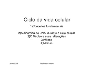 Ciclo da vida celular
1)Conceitos fundamentais
2)A dinâmica do DNA durante o ciclo celular
2)O Núcleo e suas alterações
28/08/2009 Professora Ionara
2)O Núcleo e suas alterações
3)Mitose
4)Meiose
 
