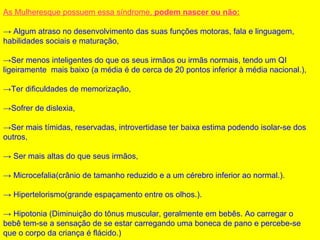 As Mulheresque possuem essa síndrome, podem nascer ou não:
→ Algum atraso no desenvolvimento das suas funções motoras, fala e linguagem,
habilidades sociais e maturação,
→Ser menos inteligentes do que os seus irmãos ou irmãs normais, tendo um QI
ligeiramente mais baixo (a média é de cerca de 20 pontos inferior à média nacional.),
→Ter dificuldades de memorização,
→Sofrer de dislexia,
→Ser mais tímidas, reservadas, introvertidase ter baixa estima podendo isolar-se dos
outros,
→ Ser mais altas do que seus irmãos,
→ Microcefalia(crânio de tamanho reduzido e a um cérebro inferior ao normal.).
→ Hipertelorismo(grande espaçamento entre os olhos.).
→ Hipotonia (Diminuição do tônus muscular, geralmente em bebês. Ao carregar o
bebê tem-se a sensação de se estar carregando uma boneca de pano e percebe-se
que o corpo da criança é flácido.)
 
