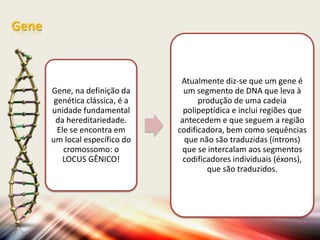 Gene

Gene, na definição da
genética clássica, é a
unidade fundamental
da hereditariedade.
Ele se encontra em
um local específico do
cromossomo: o
LOCUS GÊNICO!

Atualmente diz-se que um gene é
um segmento de DNA que leva à
produção de uma cadeia
polipeptídica e inclui regiões que
antecedem e que seguem a região
codificadora, bem como sequências
que não são traduzidas (íntrons)
que se intercalam aos segmentos
codificadores individuais (éxons),
que são traduzidos.

 