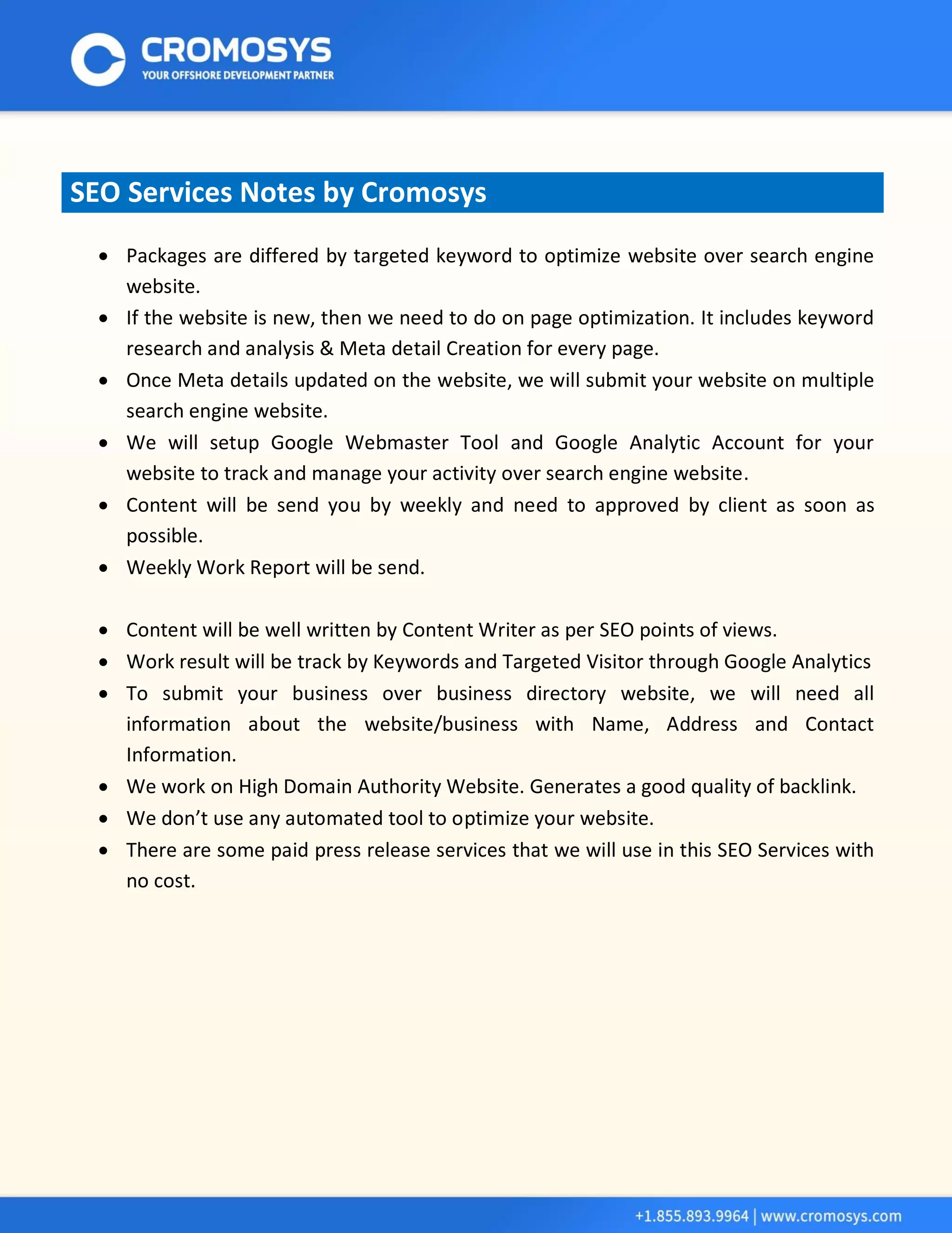 SEO Services Notes by Cromosys 
 Packages are differed by targeted keyword to optimize website over search engine website. 
 If the website is new, then we need to do on page optimization. It includes keyword research and analysis & Meta detail Creation for every page. 
 Once Meta details updated on the website, we will submit your website on multiple search engine website. 
 We will setup Google Webmaster Tool and Google Analytic Account for your website to track and manage your activity over search engine website. 
 Content will be send you by weekly and need to approved by client as soon as possible. 
 Weekly Work Report will be send. 
 Content will be well written by Content Writer as per SEO points of views. 
 Work result will be track by Keywords and Targeted Visitor through Google Analytics 
 To submit your business over business directory website, we will need all information about the website/business with Name, Address and Contact Information. 
 We work on High Domain Authority Website. Generates a good quality of backlink. 
 We don’t use any automated tool to optimize your website. 
 There are some paid press release services that we will use in this SEO Services with no cost. 
 