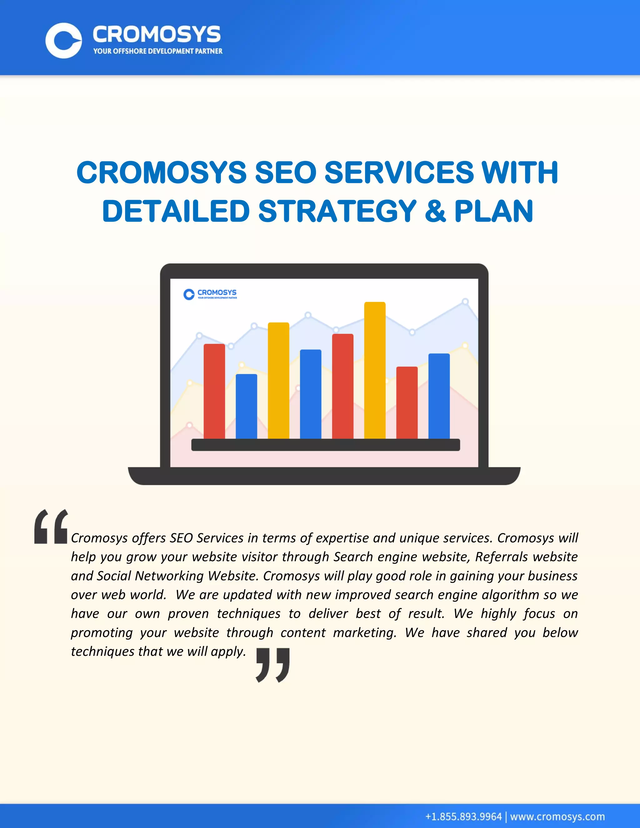 CROMOSYS SEO SERVICES WITH DETAILED STRATEGY & PLAN 
Cromosys offers SEO Services in terms of expertise and unique services. Cromosys will help you grow your website visitor through Search engine website, Referrals website and Social Networking Website. Cromosys will play good role in gaining your business over web world. We are updated with new improved search engine algorithm so we have our own proven techniques to deliver best of result. We highly focus on promoting your website through content marketing. We have shared you below techniques that we will apply. 
 