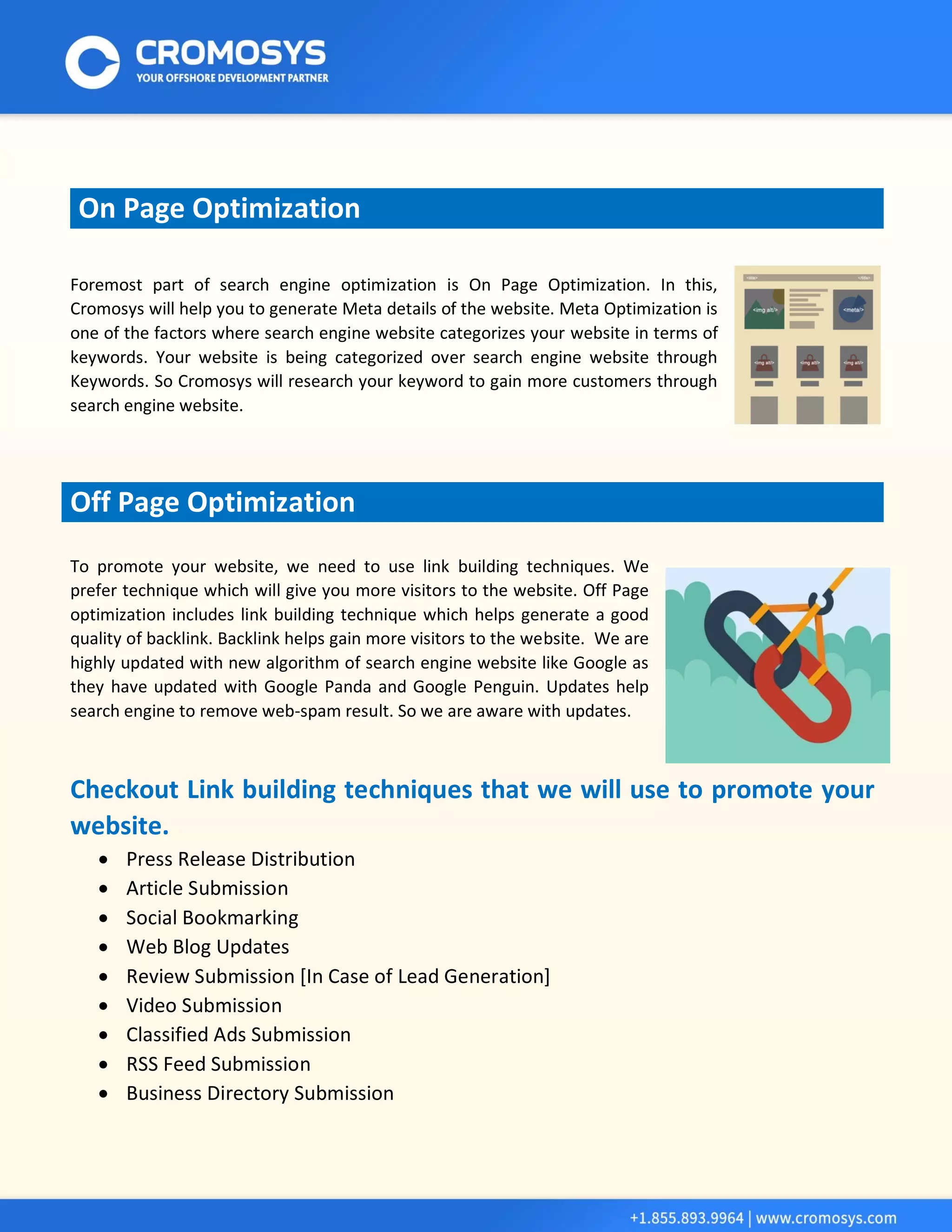 On Page Optimization 
Foremost part of search engine optimization is On Page Optimization. In this, Cromosys will help you to generate Meta details of the website. Meta Optimization is one of the factors where search engine website categorizes your website in terms of keywords. Your website is being categorized over search engine website through Keywords. So Cromosys will research your keyword to gain more customers through search engine website. 
Off Page Optimization 
To promote your website, we need to use link building techniques. We prefer technique which will give you more visitors to the website. Off Page optimization includes link building technique which helps generate a good quality of backlink. Backlink helps gain more visitors to the website. We are highly updated with new algorithm of search engine website like Google as they have updated with Google Panda and Google Penguin. Updates help search engine to remove web-spam result. So we are aware with updates. 
Checkout Link building techniques that we will use to promote your website. 
 Press Release Distribution 
 Article Submission 
 Social Bookmarking 
 Web Blog Updates 
 Review Submission [In Case of Lead Generation] 
 Video Submission 
 Classified Ads Submission 
 RSS Feed Submission 
 Business Directory Submission  