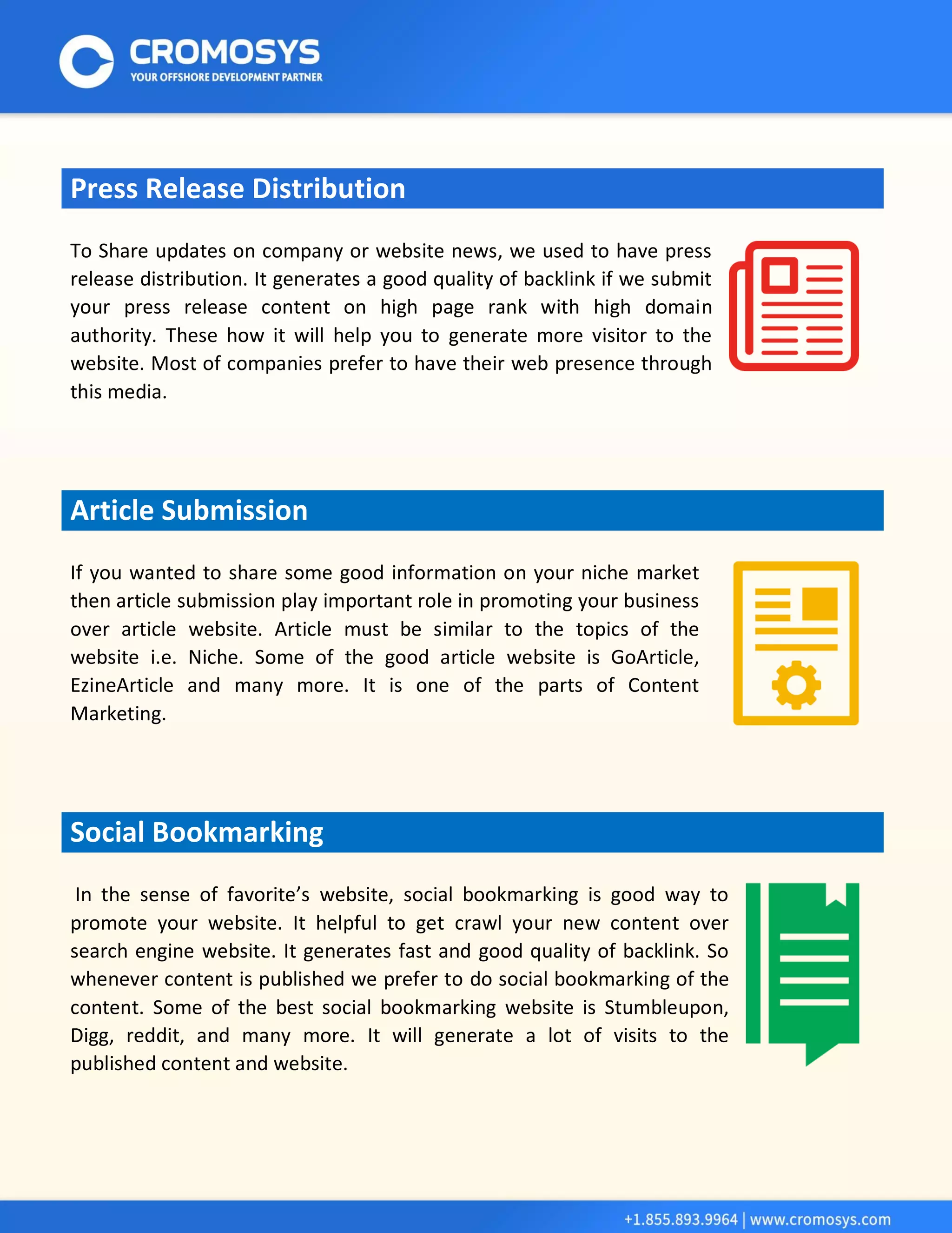 Press Release Distribution 
To Share updates on company or website news, we used to have press release distribution. It generates a good quality of backlink if we submit your press release content on high page rank with high domain authority. These how it will help you to generate more visitor to the website. Most of companies prefer to have their web presence through this media. Article Submission 
If you wanted to share some good information on your niche market then article submission play important role in promoting your business over article website. Article must be similar to the topics of the website i.e. Niche. Some of the good article website is GoArticle, EzineArticle and many more. It is one of the parts of Content Marketing. Social Bookmarking 
In the sense of favorite’s website, social bookmarking is good way to promote your website. It helpful to get crawl your new content over search engine website. It generates fast and good quality of backlink. So whenever content is published we prefer to do social bookmarking of the content. Some of the best social bookmarking website is Stumbleupon, Digg, reddit, and many more. It will generate a lot of visits to the published content and website. 
 