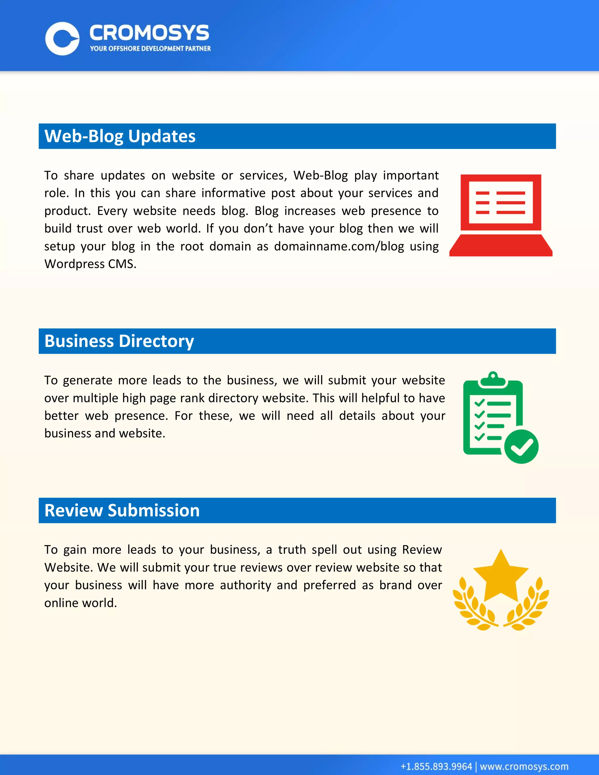 Web-Blog Updates 
To share updates on website or services, Web-Blog play important role. In this you can share informative post about your services and product. Every website needs blog. Blog increases web presence to build trust over web world. If you don’t have your blog then we will setup your blog in the root domain as domainname.com/blog using Wordpress CMS. Business Directory 
To generate more leads to the business, we will submit your website over multiple high page rank directory website. This will helpful to have better web presence. For these, we will need all details about your business and website. 
Review Submission 
To gain more leads to your business, a truth spell out using Review Website. We will submit your true reviews over review website so that your business will have more authority and preferred as brand over online world. 
 