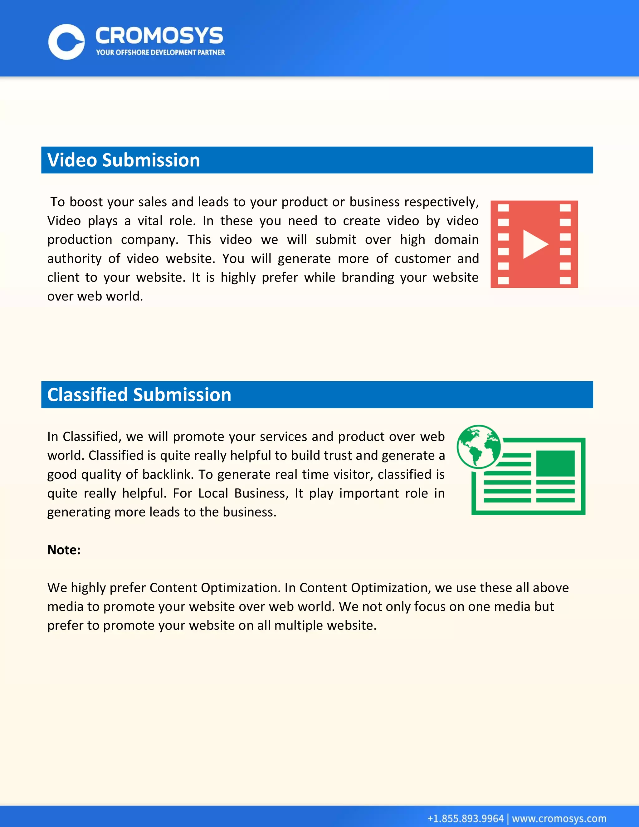 Video Submission 
To boost your sales and leads to your product or business respectively, Video plays a vital role. In these you need to create video by video production company. This video we will submit over high domain authority of video website. You will generate more of customer and client to your website. It is highly prefer while branding your website over web world. Classified Submission 
In Classified, we will promote your services and product over web world. Classified is quite really helpful to build trust and generate a good quality of backlink. To generate real time visitor, classified is quite really helpful. For Local Business, It play important role in generating more leads to the business. 
Note: 
We highly prefer Content Optimization. In Content Optimization, we use these all above media to promote your website over web world. We not only focus on one media but prefer to promote your website on all multiple website. 
 