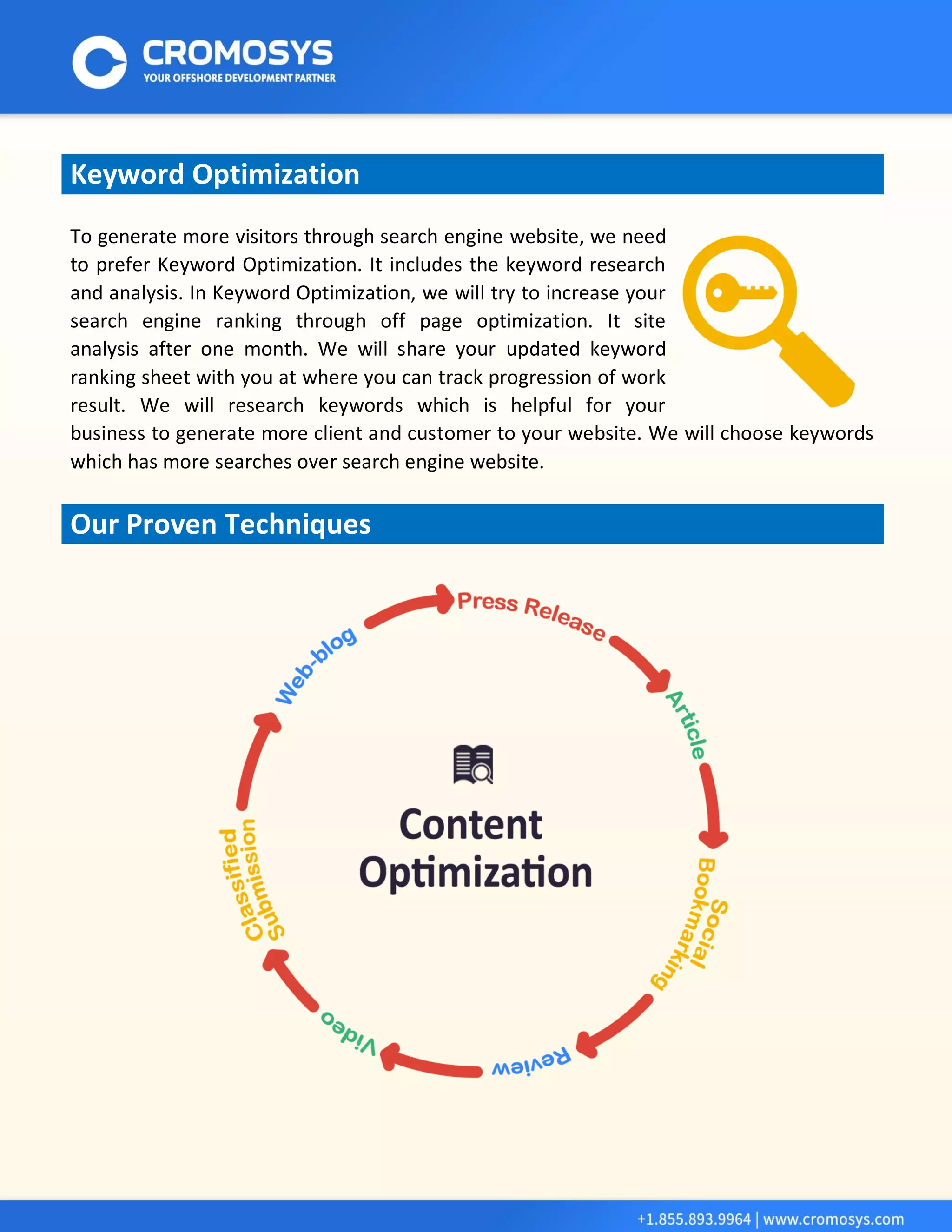 Keyword Optimization 
To generate more visitors through search engine website, we need to prefer Keyword Optimization. It includes the keyword research and analysis. In Keyword Optimization, we will try to increase your search engine ranking through off page optimization. It site analysis after one month. We will share your updated keyword ranking sheet with you at where you can track progression of work result. We will research keywords which is helpful for your business to generate more client and customer to your website. We will choose keywords which has more searches over search engine website. 
Our Proven Techniques 
 