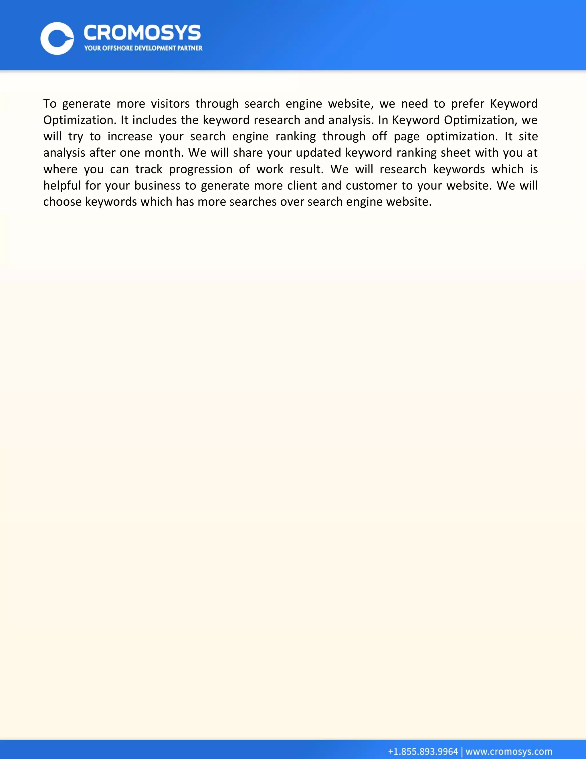 To generate more visitors through search engine website, we need to prefer Keyword Optimization. It includes the keyword research and analysis. In Keyword Optimization, we will try to increase your search engine ranking through off page optimization. It site analysis after one month. We will share your updated keyword ranking sheet with you at where you can track progression of work result. We will research keywords which is helpful for your business to generate more client and customer to your website. We will choose keywords which has more searches over search engine website. 
 