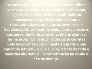 De uma forma simples, a Cromoterapia utiliza a cor e a luz para equilibrar as energias do corpo, sejam elas físicas, mentais, espirituais ou emocionais. A exposição à luz e às cores resultantes da mesma, transformam-se em frequências vibracionais ou energias que a visão e, consequentemente, o cérebro, interpretam de forma específica. A escolha das cores corretas pode devolver ao corpo, mente e espírito o seu equilíbrio natural – o que é, aliás, a base de toda a medicina alternativa – a concentração na saúde e não na doença.