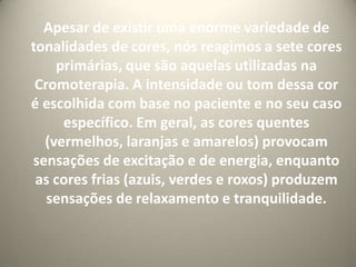 Apesar de existir uma enorme variedade de tonalidades de cores, nós reagimos a sete cores primárias, que são aquelas utilizadas na Cromoterapia. A intensidade ou tom dessa cor é escolhida com base no paciente e no seu caso específico. Em geral, as cores quentes (vermelhos, laranjas e amarelos) provocam sensações de excitação e de energia, enquanto as cores frias (azuis, verdes e roxos) produzem sensações de relaxamento e tranquilidade.  