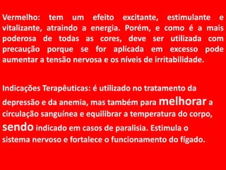 Vermelho: tem um efeito excitante, estimulante e vitalizante, atraindo a energia. Porém, e como é a mais poderosa de todas as cores, deve ser utilizada com precaução porque se for aplicada em excesso pode aumentar a tensão nervosa e os níveis de irritabilidade.Indicações Terapêuticas: é utilizado no tratamento da depressão e da anemia, mas também para melhorara circulação sanguínea e equilibrar a temperatura do corpo, sendo indicado em casos de paralisia. Estimula o sistema nervoso e fortalece o funcionamento do fígado.
