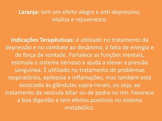 Laranja: tem um efeito alegre e anti-depressivo, vitaliza e rejuvenesce.Indicações Terapêuticas: é utilizado no tratamento da depressão e no combate ao desânimo, à falta de energia e de força de vontade. Fortalece as funções mentais, estimula o sistema nervoso e ajuda a elevar a pressão sanguínea. É utilizado no tratamento de problemas respiratórios, epilepsia e inflamações, mas também está associado às glândulas supra-renais, ou seja, ao tratamento da vesícula biliar ou de pedra no rim. Favorece a boa digestão e tem efeitos positivos no sistema metabólico.