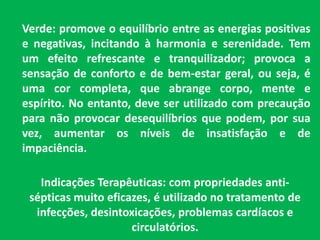 Verde: promove o equilíbrio entre as energias positivas e negativas, incitando à harmonia e serenidade. Tem um efeito refrescante e tranquilizador; provoca a sensação de conforto e de bem-estar geral, ou seja, é uma cor completa, que abrange corpo, mente e espírito. No entanto, deve ser utilizado com precaução para não provocar desequilíbrios que podem, por sua vez, aumentar os níveis de insatisfação e de impaciência.Indicações Terapêuticas: com propriedades anti-sépticas muito eficazes, é utilizado no tratamento de infecções, desintoxicações, problemas cardíacos e circulatórios.