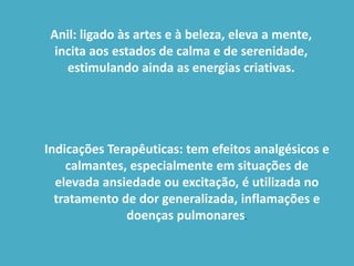 Anil: ligado às artes e à beleza, eleva a mente, incita aos estados de calma e de serenidade, estimulando ainda as energias criativas.Indicações Terapêuticas: tem efeitos analgésicos e calmantes, especialmente em situações de elevada ansiedade ou excitação, é utilizada no tratamento de dor generalizada, inflamações e doenças pulmonares.